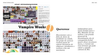 SON H O B R A SILE IRO                                                 B O X 1 8 24


TRANSFORMAÇÃO
ATRAVÉS DAS
PESSOAS




                         1   Queremos

                             Descontentes com a
                                                       independente para
                                                       trazer bandas para o
                                                       Rio. Munidos de um
                                                       website e um grande
                                                       potencial de
                             falta de shows de
                             qualidade na cidade,      disseminação, eles já
                             um grupo de cariocas      conseguiram fechar
                             resolveu parar de         quatro shows em poucos
                             esperar iniciativas de    meses, e criaram um
                             empresas e produtores e   novo formato que pode
                             resolveu criar um         salvar a agenda
                             movimento                 cultural do Rio.
 