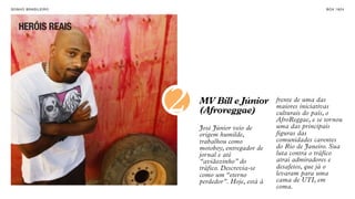 SON H O B R A SILE IRO                                                  B O X 1 8 24




    HERÓIS REAIS




                         2   MV Bill e Júnior
                             (Afroreggae)
                             José Júnior veio de
                                                       frente de uma das
                                                       maiores iniciativas
                                                       culturais do país, o
                                                       AfroReggae, e se tornou
                                                       uma das principais
                             origem humilde,           figuras das
                             trabalhou como            comunidades carentes
                             motoboy, entregador de    do Rio de Janeiro. Sua
                             jornal e até              luta contra o tráfico
                             “aviãozinho” do           atrai admiradores e
                             tráfico. Descrevia-se     desafetos, que já o
                             como um “eterno           levaram para uma
                             perdedor”. Hoje, está à   cama de UTI, em
                                                       coma.
 