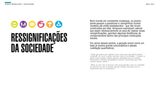 SON H O B R A SILE IRO // SOC IE DAD E                                                                         B O X 1 8 24




                                         Num mundo em constantes mudanças, os jovens-
                                         ponte passam a questionar e ressignificar muitos
                                         modelos até então estabelecidos - que não foram
                                         construídos por eles, tampouco expressam valores
        TRABALHO                         que sejam necessariamente os seus.Ao realizar essas
                                         ressignificações, apontam algumas tendências de


        RESSIGNIFICAÇÕES                 comportamento dentro das principais instituições
                                         sociais.

                                         Em vários desses pontos, a geração jovem como um


        DA SOCIEDADE                     todo já mostra grande concordância e adesão
                                         (validação quantitativa).

                                         “Acho que temos que superar essas coisas que não deram muito
                                         resultado. Às vezes a gente tem que criar as novidades.  A gente se
                                         perde muito porque sempre procura ideologias que já existem.
                                         Precisamos criar pra ressignificar muitas coisas, para que dali
                                         surjam muitas ideias.” 
                                         “Hoje eu vejo sim as pessoas mais preocupadas com esse caminho
                                         de retornar ao que se perdeu mesmo. Porque deixamos de ser
                                         autônomos pra ser autômatos.” 
 