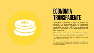 SON H O B R A SILE IRO // SOC IE DAD E                                                                     B O X 1 8 24




                                         ECONOMIA
                                         TRANSPARENTE
                                         Jovens-ponte questionam a lógica do acúmulo de
                                         dinheiro e da propriedade com fins unicamente
                                         individuais. Não negam a importância da economia no
                                         mundo atual, mas sentem falta de uma perspectiva mais
                                         coletiva ou mais focada no uso, e não no acúmulo, de
                                         bens econômicos.
                                         “Eu me pergunto quando vamos parar pra refletir sobre o impacto
                                         que essa produção excessiva de coisas gera pra sociedade. Não tem
                                         mais onde colocar carros, prédios, expandir as comunidades.”
                                         “O dinheiro é importante, mas acho que é pra você viver de uma
                                         forma melhor, não em excesso.”

                                         “Às vezes as pessoas só pensam no lucro, no lucro, pensam que tudo se
                                         resume a isso. Não pensam que tem gente aí que está comendo farinha
                                         com água em casa. É complicado isso aí, as pessoas não podem mais
                                         pensar só nelas mesmas.”
 