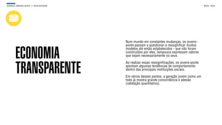 SON H O B R A SILE IRO // SOC IE DAD E                                                         B O X 1 8 24




                                         Num mundo em constantes mudanças, os jovens-
                                         ponte passam a questionar e ressignificar muitos
                                         modelos até então estabelecidos - que não foram

        ECONOMIA                         construídos por eles, tampouco expressam valores
                                         que sejam necessariamente os seus.

                                         Ao realizar essas ressignificações, os jovens-ponte

        TRANSPARENTE                     apontam algumas tendências de comportamento
                                         dentro das principais instituições sociais.

                                         Em vários desses pontos, a geração jovem como um
                                         todo já mostra grande concordância e adesão
                                         (validação quantitativa).
 