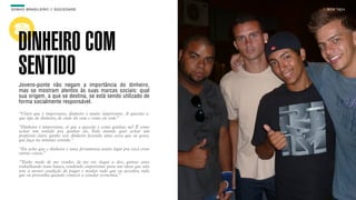 SON H O B R A SILE IRO // SOC IE DAD E                                     B O X 1 8 24




    DINHEIRO COM
    SENTIDO
    Jovens-ponte não negam a importância do dinheiro,
    mas se mostram atentos às suas marcas sociais: qual
    sua origem, a que se destina, se está sendo utilizado de
    forma socialmente responsável.

    “Claro que é importante, dinheiro é muito importante. A questão é:
    que tipo de dinheiro, de onde ele vem e como ele vem.”

    "Dinheiro é importante, só que a questão é como ganhar, né? É como
    achar um sentido pra ganhar ele. Todo mundo quer achar um
    propósito claro: ganho esse dinheiro fazendo uma coisa que eu gosto,
    que faça no mínimo sentido."

    “Eu acho que o dinheiro é uma ferramenta muito legal pra você criar
    outras coisas.”

    “Tenho medo de me vender, de me ver daqui a dez, quinze anos
    trabalhando num banco, vendendo empréstimo para um idoso que não
    tem a menor condição de pagar e mudar tudo que eu acredito, tudo
    que eu pretendia quando comecei a estudar economia.”
 
