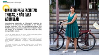 SON H O B R A SILE IRO // SOC IE DAD E                                     B O X 1 8 24




    DINHEIRO PARA FACILITAR
    TROCAS, E NÃO PARA
    ACUMULAR
    Jovens-ponte questionam a valorização excessiva do
    dinheiro e a consequente deturpação da sua função
    original: foi criado como um equivalente universal para
    facilitar trocas, mas acabou se transformando em objeto
    de desejo de acumulação e gerando cada vez mais
    desigualdades sociais.

    “O uso da moeda, pra que ela serve? Ela foi criada pra facilitar
    trocas, não pra ser acumulada. É para circular.”

    “Eu não acho que o dinheiro tenha que se extinguir, mas não ter essa
    supervalorização. O que move o mundo é o lucro e tu ter o dinheiro.
    Podia diminuir a importância dele. Colocar o indivíduo em primeiro
    lugar.”

    “A moeda veio para o ser humano facilitar trocas. Isso foi uma
    deturpação e acabou virando um ponto de acúmulo que não era o
    ponto inicial.”
 