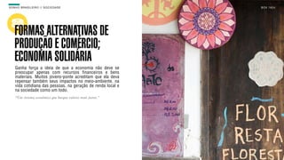 SON H O B R A SILE IRO // SOC IE DAD E                        B O X 1 8 24




    FORMAS ALTERNATIVAS DE
    PRODUÇÃO E COMÉRCIO;
    ECONOMIA SOLIDÁRIA
    Ganha força a ideia de que a economia não deve se
    preocupar apenas com recursos financeiros e bens
    materiais. Muitos jovens-ponte acreditam que ela deva
    repensar também seus impactos no meio-ambiente, na
    vida cotidiana das pessoas, na geração de renda local e
    na sociedade como um todo.
    “Um sistema econômico que busque valores mais justos."
 