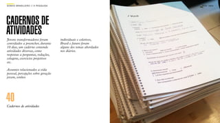 SON H O B R A SILE IRO // A PE SQU I SA                                B O X 1 8 24




CADERNOS DE
ATIVIDADES
Jovens transformadores foram              individuais e coletivos,
convidados a preencher, durante           Brasil e futuro foram
10 dias, um caderno contendo              alguns dos temas abordados
atividades diversas, como                 nos diários.
respostas a perguntas, redações,
colagens, exercícios projetivos
etc.

Assuntos relacionados a vida
pessoal, percepções sobre geração
jovem, sonhos




40
Cadernos de atividades
 