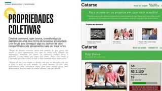 SON H O B R A SILE IRO // SOC IE DAD E                                      B O X 1 8 24




    PROPRIEDADES
    COLETIVAS
    Creative commons, open source, crowdfundig são
    exemplos de uma nova forma de se pensar propriedade.
    Unir forças para conseguir algo ou usufruir de usos
    compartilhados são pensamentos cada vez mais fortes.
    “Briga de direitos autorais, quem tem autoria do que, quem tem
    direito a qual informação, esse tipo de briga pela difusão da
    informação mundial, até dentro de softwares, códigos livres e
    fechados, é uma briga que antes não tinha. Antes você tinha o
    Copyright que dava conta de tudo e hoje o mundo não é mais assim.”

    “Depois de um certo tempo, os direitos têm que ser liberados, têm que
    ir para a mão de todo mundo. O autor morreu, ele teve uma
    importância, uma relevância muito forte para aquela época, mas
    democratiza, bota na mão de várias editoras, tem que dividir.”
 