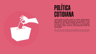 SON H O B R A SILE IRO // SOC IE DAD E                                                                    B O X 1 8 24




                                         POLÍTICA
                                         COTIDIANA
                                         Jovens-ponte se sentem cada vez menos representados
                                         pelo sistema político institucional, que acreditam ter se
                                         afastado da sua função original de olhar para o bem
                                         comum de todos. Por isso, redefinem o que entendem
                                         por política, assim como as suas possíveis formas de
                                         participação.
                                         “Eu acho que não acredito em mais ninguém me representando, por
                                         isso não me encontro em nenhum partido, por isso me sinto afastada.”
 