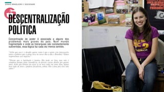 SON H O B R A SILE IRO // SOC IE DAD E                                          B O X 1 8 24




    DESCENTRALIZAÇÃO
    POLÍTICA
    Concentração de poder é associada a alguns dos
    problemas mais graves do país. Num mundo
    fragmentado e onde as hierarquias são constantemente
    subvertidas, essa lógica faz cada vez menos sentido.

    “Acho que esse é o desafio agora: como é que a gente cria intersecções
    entre a política que a gente leva no nosso dia-a-dia e Brasília? Vamos
    reaproximar esse negócio.”
    “Dizem que a legislação é bonita. Ela pode ser boa, mas não é
    completa porque para entendê-la, eu preciso cursar direito por quatro
    anos. Acho que bonita ela seria se eu lesse toda em vinte dias, depois
    lesse tudo de novo e pudesse fiscalizar, cobrar. Ela é feita pra você não
    saber.”
 