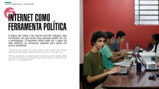 SON H O B R A SILE IRO // SOC IE DAD E                                      B O X 1 8 24




    INTERNET COMO
    FERRAMENTA POLÍTICA
    A lógica das redes e da internet permite relações mais
    horizontais, em que muito mais pessoas podem ter voz
    e participação. O ambiente online pode ser o palco de
    atos políticos ou direcionar pessoas para ações em
    outros ambientes.
    “Cyberativismo através de redes sociais é um exemplo disso porque
    algumas pessoas pegam aquele gancho da internet e vão pra rua.”

    “Hoje a juventude se organiza muito na internet dando opinião. Hoje
    tem varias ferramentas, e-democracia, tudo é online, o cara vai lá na
    Internet e dá a opinião dele.”
 
