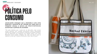 SON H O B R A SILE IRO // SOC IE DAD E                                      B O X 1 8 24




    POLÍTICA PELO
    CONSUMO
    Jonves-ponte enxergam que a demanda é uma arma
    poderosa e possível de ser utilizada por todos para se
    impactar pouco a pouco as macro-estruturas
    econômicas e políticas da sociedade.
    “As ações mínimas que a gente faz no dia-a-dia, como recusar
    sacolas plásticas, não consumir descartáveis, buscar alimentação
    orgânica que elimina a necessidade de utilização de produtos químicos
    que são fabricados por indústrias que poluem muito, essas ações
    diminuem nossa pegada ecológica. Se cada um fizesse isso, as
    empresas teriam que se ajustar, desenvolver outros tipos de ação.”
 