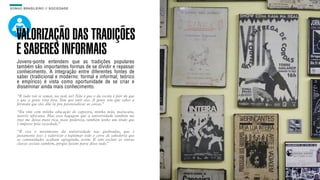 SON H O B R A SILE IRO // SOC IE DAD E                                       B O X 1 8 24




    VALORIZAÇÃO DAS TRADIÇÕES
    E SABERES INFORMAIS
    Jovens-ponte entendem que as tradições populares
    também são importantes formas de se dividir e repassar
    conhecimento. A integração entre diferentes fontes de
    saber (tradicional e moderno; formal e informal; teórico
    e empírico) é vista como oportunidade de se criar e
    disseminar ainda mais conhecimento.
    “E tudo vai se somar, na real, né? Não é que o da escola é pior do que
    o que a gente vive fora. Tem que unir eles. A gente tem que saber a
    fórmula que eles dão lá pra potencializar as coisas.”
    “Eu vim com minha educação de capoeira, minha mãe, maracatu,
    matriz africana. Mas essa bagagem que a universidade também me
    traz me deixa mais rica, mais poderosa, também tenho um titulo que
    é imposto pela sociedade.”
    “É esse o movimento da universidade nas quebradas, que é
    justamente isso: é valorizar e legitimar todo o corre de sabedoria que
    as comunidades acabam agregando, assim. E sem excluir as outras
    classes sociais também, porque fazem parte disso tudo.”
 