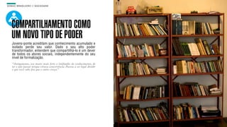 SON H O B R A SILE IRO // SOC IE DAD E                                        B O X 1 8 24




    COMPARTILHAMENTO COMO
    UM NOVO TIPO DE PODER
    Jovens-ponte acreditam que conhecimento acumulado e
    isolado perde seu valor. Dado o seu alto poder
    transformador, entendem que compartilhá-lo é um dever
    de todos os atores sociais, independentemente do seu
    nível de formalização.
    “Antigamente, era muito mais forte o latifúndio do conhecimento, de
    ter e não passar porque virava concorrência. Passou a ser legal dividir
    o que você sabe pra que o outro cresça.”
 