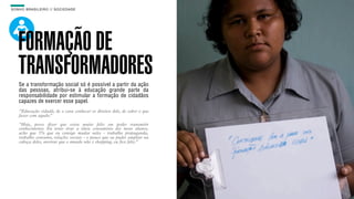 SON H O B R A SILE IRO // SOC IE DAD E                                      B O X 1 8 24




    FORMAÇÃO DE
    TRANSFORMADORES
    Se a transformação social só é possível a partir da ação
    das pessoas, atribui-se à educação grande parte da
    responsabilidade por estimular a formação de cidadãos
    capazes de exercer esse papel.
    “Educação cidadã, de o cara conhecer os direitos dele, de saber o que
    fazer com aquilo.”

    “Hoje, posso dizer que estou muito feliz em poder transmitir
    conhecimento. Eu tento tirar a ideia consumista dos meus alunos,
    acho que 5% que eu consigo mudar neles - trabalho propaganda,
    trabalho consumo, relações sociais - o pouco que eu puder ampliar na
    cabeça deles, mostrar que o mundo não é shopping, eu fico feliz.”
 