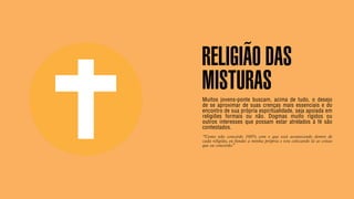 SON H O B R A SILE IRO // SOC IE DAD E                                                                    B O X 1 8 24




                                         RELIGIÃO DAS
                                         MISTURAS
                                         Muitos jovens-ponte buscam, acima de tudo, o desejo
                                         de se aproximar de suas crenças mais essenciais e do
                                         encontro de sua própria espiritualidade, seja apoiada em
                                         religiões formais ou não. Dogmas muito rígidos ou
                                         outros interesses que possam estar atrelados à fé são
                                         contestados.
                                         “Como não concordo 100% com o que está acontecendo dentro de
                                         cada religião, eu fundei a minha própria e vou colocando lá as coisas
                                         que eu concordo.”
 