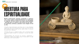 SON H O B R A SILE IRO // SOC IE DAD E                                     B O X 1 8 24




    ABERTURA PARA
    ESPIRITUALIDADE
    Muitos jovens-ponte mostram propensão a construir
    uma crença própria independentemente de instituições
    ou dogmas. Afirmam buscar sua própria espiritualidade
    - que faça bem a si mesmo e aos outros ao seu redor -
    em diferentes contextos, apoiados numa religião formal
    ou não.
    “A minha crença pode parecer meio brega, mas é o amor. Qualquer
    religião que tenha como principio básico o amor é pra mim certa. Eu
    não comungo de todas as suas leis, mas respeito todas, se as pessoas
    tem fé, pra mim é suficiente.”
    “Costumo dizer que é a religião de Deus e não a do homem. Tenho
    um conceito próprio baseado no cristianismo e em fatos da minha
    vida.”
    “Espir itualidade não necessita de vertentes, significados e
    compromissos. Apenas uma simples crença em algo superior ou algo
    além do que se vive em nosso plano.”
 