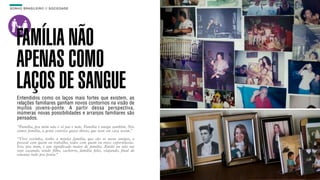SON H O B R A SILE IRO // SOC IE DAD E                                       B O X 1 8 24




    FAMÍLIA NÃO
    APENAS COMO
    LAÇOS DE SANGUE
    Entendidos como os laços mais fortes que existem, as
    relações familiares ganham novos contornos na visão de
    muitos jovens-ponte. A partir dessa perspectiva,
    inúmeras novas possibilidades e arranjos familiares são
    pensados.
    “Família, pra mim não é só pai e mãe. Família é amigo também. Nós
    somos família, a gente convive quase direto, que nem em casa assim.”

    “Vivo sozinha, tenho a minha família, que são os meus amigos, o
    pessoal com quem eu trabalho, todos com quem eu troco experiências.
    Isso, pra mim, é um significado maior de família. Então eu não me
    vejo casando, tendo filho, cachorro, família feliz, viajando, final de
    semana indo pra praia.”
 