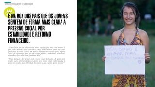 SON H O B R A SILE IRO // SOC IE DAD E                                     B O X 1 8 24




    É NA VOZ DOS PAIS QUE OS JOVENS
    SENTEM DE FORMA MAIS CLARA A
    PRESSÃO SOCIAL POR
    ESTABILIDADE E RETORNO
    FINANCEIRO.
    “Uma coisa que eu observo nos meus colegas, que une todo mundo, é
    que todo mundo quer trabalhar, mas todo mundo quer ter uma
    qualidade de vida. Isso é um pouco diferente dos nossos pais, aquela
    coisa de segurança por ter um cargo público, trabalhar, trabalhar,
    trabalhar, ter a sua casa, família e deu.”

    “Eles [geração dos pais] eram muito mais fechados. A gente tem
    muito mais oportunidades, a gente tem muito mais informação, a
    gente tem muito mais liberdade pra fazer o que a gente gosta mesmo.”
 