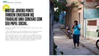 SON H O B R A SILE IRO // SOC IE DAD E                                    B O X 1 8 24




    MUITOS JOVENS-PONTE
    TAMBÉM ENXERGAM NO
    TRABALHO UMA CONEXÃO COM
    SEU PAPEL SOCIAL.
    “Dentre as carreiras que estou optando, quero buscar uma coisa
    socialmente útil.”

    “Usar o trabalho para ter uma atividade social. Os negócios vão ser
    feitos de uma maneira diferente, considerando o fator humano.”

    “Eu queria fazer parte de uma mudança na sociedade, mudar as
    coisas. E, para mim, a base é saúde e educação. São duas coisas
    básicas. Minha vocação é mais pra saúde que pra educação, então
    estudei medicina. Porque eu preciso ganhar dinheiro, trabalhar,
    realizar outras coisas, mas também preciso estar mudando.”
 