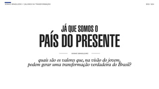 SON H O B R A SILE IRO // VAL ORE S DA TRANSF ORMAÇÃO                                  B O X 1 8 24




                                                        JÁ QUE SOMOS O
                                       PAÍS DO PRESENTE    S O NH O BR A S I LE I RO




                              quais são os valores que, na visão do jovem,
                          podem gerar uma transformação verdadeira do Brasil?
 