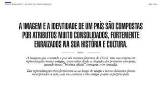 SON H O B R A SILE IRO // VAL ORE S DA TRANSF ORMAÇÃO                                                      B O X 1 8 24




               A IMAGEM E A IDENTIDADE DE UM PAÍS SÃO COMPOSTAS
                POR ATRIBUTOS MUITO CONSOLIDADOS, FORTEMENTE
                     ENRAIZADOS NA SUA HISTÓRIA E CULTURA.
                                                             BRA S I L


                       A imagem que o mundo e que nós mesmos fazemos do Brasil tem sua origem em
                       representações muito antigas, construídas desde a chegada dos primeiros europeus,
                                    quando nossa “história oficial” começou a ser contada.
                        Tais representações transformaram-se ao longo do tempo e novos elementos foram
                            incorporados a elas, mas sua essência é tão antiga quanto o próprio país.
 