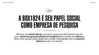 SON H O B R A SILE IRO                                                                                         B O X 1 8 24




                              A BOX1824 E SEU PAPEL SOCIAL
                               COMO EMPRESA DE PESQUISA     SO NH O BR A SI L EI R O



                            Promover um estudo aberto, sem viés de consumo, sem fins lucrativos, que visa
                         ouvir a primeira geração global de brasileiros para entender seus valores, a
                         forma como enxerga o país, os papéis que se propõe a desempenhar nele e os cenários
                                                  futuros em que se vê atuando.
 