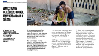 SON H O B R A SILE IRO // VAL ORE S DA TRANSF ORMAÇÃO                                                                                   B O X 1 8 24




SEM EXTREMOS
IDEOLÓGICOS, O BRASIL
TEM VOCAÇÃO PARA O
DIÁLOGO.

JOVENS VEEM                                  A escassez de posições          “No Brasil não tem guerra, pelo     O Brasil está se consolidando
POSSIBILIDADES                               ideológicas fechadas e          menos tecnicamente, né? Quase       dessa maneira no mundo,
REAIS DE DIÁLOGOS                            radicais faz com que guerras    ninguém mata outras pessoas         diplomaticamente, sendo um
INTERNOS E                                   internas não ocorram com o      por causa de religião. Isso eu      mediador de tensões. Ele nunca
DIÁLOGOS                                     extremismo que existe em        acho que é um exemplo.”             vai tomar partido diretamente
DIPLOMÁTICOS                                 outros países.                                                      num conﬂito internacional.
COM OUTROS                                                                   “Acho que a gente tem muito         Quando ele vê uma situação de
PAÍSES.                                      Na sua relação com o            potencial para ser um país que      crise, seja nos EUA ou no
                                             mundo, o Brasil também não      exercita mais a tolerância. Não     Afeganistão, ele pode criticar
                                             tem inimigos declarados.        é que a gente vai ser igual, não.   mais um lado que outro, mas
                                             Isso faz com que tenha mais     A gente é diferente, mas se         sempre está buscando uma
                                             facilidade de transitar entre                                       medida de apaziguamento.”
                                                                             respeitando.”
                                             diferentes países e exercer
                                             sua diplomacia.
 