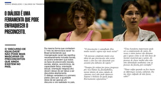 SON H O B R A SILE IRO // VAL ORE S DA TRANSF ORMAÇÃO                                                                                                  B O X 1 8 24




O DIÁLOGO É UMA
FERRAMENTA QUE PODE
ENFRAQUECER O
PRECONCEITO.

O ‘DISCURSO DE                               Da mesma forma que contestam         “O preconceito é camuﬂado. Era           “Uma bandeira importante pode
IGUALDADE’                                   o ‘mito da democracia racial’ no     muito racial e agora vejo mais social.
                                                                                                                       ”   ser a compreensão do outro. Às
                                             Brasil (entendendo que
NÃO PODE MAIS                                miscigenação racial não significa
                                                                                                                           vezes o outro parece tão distante
MASCARAR OS                                                                       “As pessoas compram muito essa           que é quase como se ele não fosse do
                                             necessariamente inclusão social),    ideia de que preconceito não existe      mesmo material que a gente. As
PRECONCEITOS                                 os jovens entendem que todos                                                  pessoas de classe média alta não
                                                                                  mais e com isso vão deixando esse
QUE AINDA                                    os tipos de preconceito (raciais,    assunto pra debaixo do tapete.”          têm identidade nenhuma com as
EXISTEM NO                                   sociais, etários, econômicos, de                                              pessoas da favela, por exemplo.”
PAÍS.                                        capacidade física, orientação        “Sempre foi ordem pro povo, progresso
                                             sexual, orientação religiosa etc)    pro rico.Vamos lá, faveladinhos,         “Sinto culpa quando eu ﬁco inerte
                                             devem deixar de ser tabus e ser                                               às diferenças sociais, culturais. Eu
                                                                                  morar dentro de uma cúpula de
                                             discutidos abertamente.                                                       me sinto culpado de não fazer,
                                                                                  cimento, você não pode aparecer.
                                             O diálogo verdadeiro é o primeiro                                             sabe?”
                                                                                  Separa o bolsista de quem paga.
                                             passo para que a igualdade
                                             deixe de ser apenas um               Eternamente separatista.”
                                             discurso e vire realidade no país.
 
