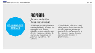 SON H O B R A SILE IRO // ATITU DE S TRAN SF ORMAD ORAS                                                                     B O X 1 8 24




                                                          PROPÓSITO:
                                                          formar cidadãos
                                                          para transformar
                                                          Mobilizam seu envolvimento       Acreditam na educação como
                                                          com modalidades diversas de      pilar central da transformação
                                                          educação para formar             social - mas não apenas na
                                                          cidadãos conscientes dos seus    educação formal que ensine a
                                                          direitos e deveres, capazes de   ler e escrever ou que forneça
                                                          exercer sua cidadania em         instrumentos técnicos e
                                                          favor de si próprios e do        profissionais.
                                                          coletivo.
 
