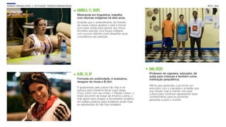 SON H O B R A SILE IRO // ATITU DE S TRAN SF ORMAD ORAS                                                                                             B O X 1 8 24

                                                          GABRIELA, 21, RECIFE
                                                          Mestranda em linguística, trabalha
                                                          com idiomas indígenas há dois anos.
                                                          Acredita que o entendimento da história
                                                          da nossa cultura ajudará o país a formar
                                                          uma base sólida para pensar seu futuro.
                                                          Escolheu estudar uma língua indígena
                                                          com poucos falantes para despertar essa
                                                          consciência nas pessoas.




                                                                                                           BUIU, RECIFE
                                                          ALINE, 24, SP                                    Professor de capoeira, educador, dá
                                                                                                           aulas para crianças e também numa
                                                          Formada em publicidade, é ilustadora,            instituição psiquiátrica.
                                                          designer de moda e B-Girl.
                                                                                                           Aﬁrma que aprendeu a se tornar um
                                                          É apaixonada pela cultura Hip Hop e se           educador com a capoeira e acredita que
                                                          esforça para mantê-la ﬁel às suas raízes.        sua missão hoje é manter viva essa
                                                          Criou, junto com seu irmão, o Master Crews, o    cultura para continuar repassando esse
                                                          maior encontro de break da América Latina, e     conhecimento para as próximas
                                                          hoje ajuda seus amigos a inscreverem projetos    gerações e para o mundo.
                                                          em editais públicos para fortalecer ainda mais
                                                          as expressões do Hip Hop brasileiro.
 