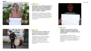 SON H O B R A SILE IRO // ATITU DE S TRAN SF ORMAD ORAS                                                                                            B O X 1 8 24

                                                          FLÁVIA, 24, RJ
                                                          Pedagoga, atua na ONG Complexo da
                                                          Maré dando aulas de alfabetização e
                                                          capoeira para crianças, participa de
                                                          diversos projetos culturais ligados a
                                                          teatro, música e capoeira.

                                                          Acredita que a oralidade e os saberes
                                                          populares e informais brasileiros têm alto
                                                          potencial pedagógico e transformador.
                                                          Por isso, busca resgatá-los para integrar
                                                          à educação formal e repassá-los aos
                                                          seus alunos.




                                                                                                       IGOR, 22, RJ
                                                                                                       Trabalha como produtor musical,
                                                          ISMAEL, POA                                  fotógrafo, educador e participa de
                                                          Formado em física, é ligado a um             projetos ligados ao fortalecimento do
                                                          grupo de maracatu que hoje faz               rap nacional.
                                                          parte de um Ponto de Cultura
                                                                                                       Ao dar aulas de cinema e novas
                                                          Acredita que sua missão é ajudar a           tecnologias em projetos sociais e escolas
                                                          preservar algumas raízes culturais           públicas, incentiva os seus alunos a
                                                          brasileiras de origem africana,              expressarem a cultura da periferia, que
                                                          sobretudo no Sul, onde existe a              também é um importante patrimônio
                                                          visão equivocada de que sua                  brasileiro.
                                                          inﬂuência seja menor que no resto
                                                          do Brasil.
 