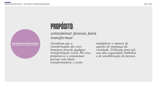 SON H O B R A SILE IRO // ATITU DE S TRAN SF ORMAD ORAS                                                                       B O X 1 8 24




                                                          PROPÓSITO:
                                                          contaminar pessoas para
                                                          transformar
                                                          Acreditam que a                   multiplicar o número de
                                                          transformação dos seres           agentes de mudança da
                                                          humanos precede qualquer          sociedade. Utilizam, para tal,
                                                          transformação social. Por isso,   sua alta capacidade simbólica
                                                          propõem-se a contaminar           e de sensibilização de pessoas.
                                                          pessoas com ideais
                                                          transformadores e assim
 