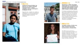 SON H O B R A SILE IRO // ATITU DE S TRAN SF ORMAD ORAS                                                             B O X 1 8 24
                                                                                      WANDERSON, 21, RJ
                                              PAULO, 22, RJ                           Abandonou o tráﬁco de drogas
                                              Original da Favela da Maré, faz         inﬂuenciado por um professor de
                                              parte de um coletivo chamado            informática para também se tonar
                                              “Favela em Foco”, onde é                educador. Hoje trabalha no CDI
                                              fotógrafo e atua na construção e        (ONG voltada a inclusão digital).
                                              divulgação do site.
                                                                                      Conseguiu autorização judicial para
                                              Segundo ele, o objetivo do coletivo é   que a comunidade tivesse aulas de
                                              ultrapassar os “muros de isolamento”    informática junto com os menores
                                              que estão sendo construídos para        detentos dentro de uma Casa de
                                              separar a favela do resto da            Menores. Sua ideia era promover
                                              sociedade.                              essa convivência para enfraquecer
                                                                                      o preconceito que depois
                                                                                      diﬁcultava a reintegração desses
                                                                                      menores à sociedade.



                                                                                      MARCELLA, 23, RJ
                                                                                      Jornalista, ajudou a fundar uma
                                                                                      ONG chamada Informação,
                                                                                      Conhecimento e Atitude (ICA).


                                                                                      Na ONG, busca promover o
                                                                                      convívio entre jovens de diferentes
                                                                                      classes sociais por meio de
                                                                                      trabalhos voluntários. Acredita que
                                                                                      através do convívio com pessoas
                                                                                      diferentes é possível desmistiﬁcar
                                                                                      pré-conceitos, medos e dar mais
                                                                                      poder de ação à juventude.
 