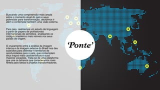 SON H O B R A SILE IRO // MAPA DAS VOCAÇÕES                  B O X 1 8 24




 Buscando uma compreensão mais ampla
 sobre o momento atual do país e seus
 potenciais para transformação, decidimos ir
 além e contemplar também uma visão externa.

 Para isso, realizamos um estudo de linguagem
 a partir de papers de proﬁssionais
 internacionais de semiótica analisando os
 códigos brasileiros mais visíveis nos seus
 países de origem.

 O cruzamento entre a análise da imagem
 interna e da imagem externa do Brasil nos deu
 subsídios para delimitar 4 territórios de
                                                   ‘Ponte’
 oportunidades para o país, que contemplam
 seus traços mais característicos e suas
 maiores vocações. Trata-se de uma plataforma
 que une os terrenos que consideramos mais
 férteis para ideias e projetos transformadores.
 