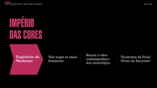 SON H O B R A SILE IRO // MAPA DAS VOCAÇÕES                                                           B O X 1 8 24




     IMPÉRIO
     DAS CORES
                                                                    Buscar o valor
            Trajetória da                     Não negar as raízes                       ‘Economia da Festa’
                                                                    contemporâneo
            Mudança                           brasileiras.
                                                                    dos estereótipos.
                                                                                        ‘Ponto de Encontro’
 