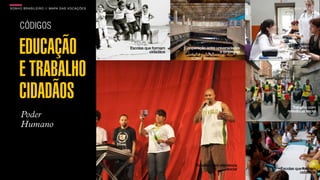 SON H O B R A SILE IRO // MAPA DAS VOCAÇÕES                                                               B O X 1 8 24




     CÓDIGOS

     EDUCAÇÃO                                 Escolas que formam
                                                        cidadãos
                                                                   Cooperação entre universidades
                                                                                      e empresas
                                                                                                        Universidades
                                                                                                         integradas à
                                                                                                           sociedade




     E TRABALHO
     CIDADÃOS                                                                                             Trabalho com
                                                                                                       relevância social
      Poder
      Humano



                                                                        Trabalho com relevância
                                                                                          social    Escolas que formam
                                                                                                              cidadãos
 
