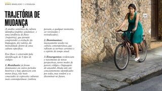 SON H O B R A SILE IRO // A PE SQU I SA                                   B O X 1 8 24




TRAJETÓRIA DE
MUDANÇA
A análise semiótica da cultura            possam, a qualquer momento,
identiﬁca padrões semânticos e            ser revisitados e
uma tendência de ﬂuxo                     revitalizados).
(trajetória), que permite
compreender a evolução da                 2. Dominantes:
linguagem, dos valores, da                maciçamente usados na
mentalidade dentro de uma                 cultura contemporânea, que
cultura especíﬁca.                        reﬂetem as normas correntes e
                                          o espírito do tempo atual.
Esse ﬂuxo é construído pela
identiﬁcação de 3 tipos de                3. Emergentes: evidenciam
códigos:                                  o nascimento de novas
                                          perspectivas, novos modos de
1. Residuais: já foram                    pensar, códigos e linguagens
dominantes em outros períodos             do amanhã. Ainda não são
históricos e hoje aparecem com            conscientemente identiﬁcados
menos força, não mais                     por todos, mas tendem a se
conectados às expressões culturais        disseminar no futuro.
mais contemporâneas (embora
 