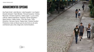 SON H O B R A SILE IRO                                               B O X 1 8 24




AGRADECIMENTOS ESPECIAIS
Ana Paula Cortat / Julio Moreira / João Scarpelini / Luis Capelo /
Eduardo Schubert / Fabio Mendes / Percival Caropreso / Andrea
Naccache / Christina Cupertino / Galeria Zipper / b_arco centro
cultural / Galeria Experiência / Paranoid / Osmar Gonçalves /
Space Doctors / Helder Araújo / TEDx São Paulo / TEDx
Amazônia / Hermano Vianna / Regina Casé / Estevão Ciavatta /
Pindorama e todos os Boxers que de uma forma ou de outra
contribuíram para a Box chegar até o Sonho Brasileiro.
 