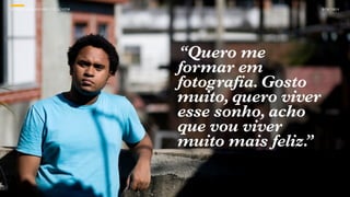 SON H O B R A SILE IRO // O JOV E M                        B O X 1 8 24




                                      “Quero me
                                      formar em
                                      fotografia. Gosto
                                      muito, quero viver
                                      esse sonho, acho
                                      que vou viver
                                      muito mais feliz.”
 