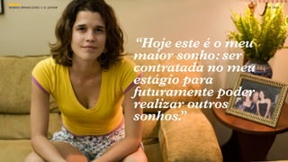 SON H O B R A SILE IRO // O JOV E M                        B O X 1 8 24




                                      “Hoje este é o meu
                                      maior sonho: ser
                                      contratada no meu
                                      estágio para
                                      futuramente poder
                                      realizar outros
                                      sonhos.”
 