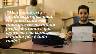 SON H O Ã O A SILE SON H OS JOV E M RAÇÃO
GE RA Ç B R > OS IRO // O DA GE             B O X 1 8 24




      “Meu sonho está
      ligado ao profissional.
      Eu quero cada vez
      mais crescer na minha
      profissão, tanto é que
      agora eu vou começar
      a minha pós e tudo
      mais.”
 
