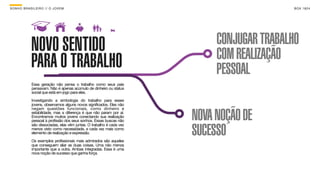 SON H O B R A SILE IRO // O JOV E M                                                          B O X 1 8 24




             NOVO SENTIDO                                                    CONJUGAR TRABALHO
                                                                             COM REALIZAÇÃO
             PARA O TRABALHO                                                 PESSOAL
              Essa geração não pensa o trabalho como seus pais
              pensavam. Não é apenas acúmulo de dinheiro ou status
              social que está em jogo para eles.

              Investigando a simbologia do trabalho para esses
              jovens, observamos alguns novos significados. Eles não


                                                                        NOVA NOÇÃO DE
              negam questões funcionais, como dinheiro e
              estabilidade, mas a diferença é que não param por aí.
              Encontramos muitos jovens conectando sua realização
              pessoal à profissão dos seus sonhos. Essas buscas não


                                                                        SUCESSO
              são dissociadas, elas vêm juntas. O trabalho é cada vez
              menos visto como necessidade, e cada vez mais como
              elemento de realização e expressão.

              Os exemplos profissionais mais admirados são aqueles
              que conseguem aliar as duas coisas. Uma não menos
              importante que a outra. Ambas integradas. Essa é uma
              nova noção de sucesso que ganha força.
 