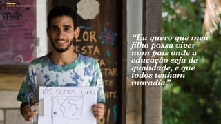 SON H O B R A SILE IRO // O JOV E M                  B O X 1 8 24




                                      “Eu quero que meu
                                      filho possa viver
                                      num país onde a
                                      educação seja de
                                      qualidade, e que
                                      todos tenham
                                      moradia. ”
 