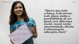 SON H O B R A SILE IRO // O JOV E M                       B O X 1 8 24




                                      “Quero que toda
                                      criança, todo jovem,
                                      todo idoso, tenha a
                                      possibilidade de ser
                                      igual, sem diferença
                                      social, racial, tenha
                                      oportunidade, direito
                                      à alimentação,
                                      educação, lazer.  ”
 