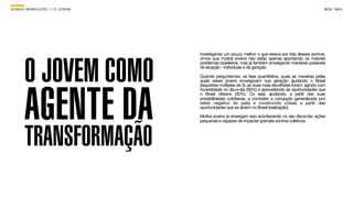 SON H O B R A SILE IRO // O JOV E M                                                                       B O X 1 8 24




       O JOVEM COMO
                                      Investigando um pouco melhor o que estava por trás desses sonhos,
                                      vimos que muitos jovens não estão apenas apontando os maiores
                                      problemas brasileiros, mas já também enxergando maneiras possíveis
                                      de atuação - individuais e da geração.

                                      Quando perguntamos, na fase quantitativa, quais as maneiras pelas




       AGENTE DA
                                      quais esses jovens enxergavam sua geração ajudando o Brasil
                                      (respostas múltiplas de 3), as duas mais escolhidas foram: agindo com
                                      honestidade no dia-a-dia (56%) e aproveitando as oportunidades que
                                      o Brasil oferece (30%). Ou seja: ajudando, a partir das suas
                                      possibilidades cotidianas, a combater a corrupção generalizada (um
                                      saldo negativo do país) e construindo coisas a partir das
                                      oportunidades que se abrem no Brasil (realização).

                                      Muitos jovens já enxergam isso acontecendo no seu dia-a-dia: ações
                                      pequenas e capazes de impactar grandes sonhos coletivos.




       TRANSFORMAÇÃO
 