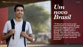 SON H O B R A SILE IRO // A PE SQU I SA                           B O X 1 8 24




                                          Um
                                          novo
                                          Brasil
                                          “O Brasil está muito mais
                                          posicionado no mundo do que
                                          estava há alguns anos. É uma
                                          valorização daquilo que é
                                          brasileiro, voltado para o
                                          Brasil. Isso faz com que, sem
                                          dúvida, essa geração tenha um
                                          sentimento muito maior de ser
                                          brasileiro do que a geração
                                          passada. ”
 