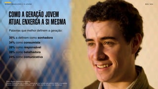 SON H O B R A SILE IRO // O JOV E M                                                                       B O X 1 8 24




     COMO A GERAÇÃO JOVEM
     ATUAL ENXERGA A SI MESMA
      Palavras que melhor deﬁnem a geração:

      35% a deﬁnem como sonhadora
      34% como consumista
      28% como responsável
      28% como batalhadora
      28% como comunicativa




 *Fonte: Pesquisa Quantitativa Datafolha.
 Pergunta: Gostaria que você escolhesse 5 palavras que você acredita que poderiam deﬁnir a sua geração.
 Resposta estimulada e múltipla (5 escolhas), em % / Base: total da amostra - vide metodologia.
 