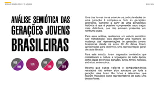 SON H O B R A SILE IRO // O JOV E M                                                                                      B O X 1 8 24




        ANÁLISE SEMIÓTICA DAS
                                                                 Uma das formas de se entender as particularidades de
                                                                 uma geração é compará-la com as gerações
                                                                 anteriores. Somente a partir de uma perspectiva



        GERAÇÕES JOVENS
                                                                 histórica é que é possível compreender seus traços
                                                                 mais distintivos, que não estavam presentes em
                                                                 nenhuma outra.




        BRASILEIRAS
                                                                 Para essa análise, realizamos um estudo semiótico
                                                                 (ver metodologia) para desenhar uma trajetória de
                                                                 mudança das representações de gerações jovens
                                                                 brasileiras desde os anos 50. As datas foram
                                                                 aproximadas para obtermos uma representação geral
                                                                 de cada década.
                                                                 Para este estudo, foram mapeados conteúdos que
                                                                 cristalizaram a cultura e linguagens de cada época,
                                                                 como capas de revista, cartazes, livros, ﬁlmes, notícias,
          1950                          1980          2000       anúncios, entre outros.
                                 1970
              1960                             1990       2010   Mesmo que esses valores e comportamentos
                                                                 retratados não tenham sido adotados por toda a
                                                                 geração, eles foram tão fortes e relevantes, que
                                                                 ﬁcaram marcados como representativos de cada uma
                                                                 dessas fases.
 
