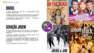 SON H O B R A SILE IRO // O JOV E M                                                B O X 1 8 24




      BRASIL
      / Período otimista (50 anos em 5), relativamente estável,
      anterior ao golpe militar.
      / Chegam ao Brasil os primeiros movimentos de contracultura
      e transformação social. Exemplo: Rock e Geração Beatnik.
      / Efervescência estético-cultural. Exemplo:    Tropicalismo,
      Jovem Guarda, Cinema Novo.




                                                                     1950
      GERAÇÃO JOVEM                                                         1960
      / Bastante inﬂuenciados por movimentos de contracultura,
      os jovens buscam ampliar sua liberdade de escolha e
      expressão.
      / Para isso, precisam confrontar os padrões sociais mais
      tradicionais, revolucionar os costumes.
      / É a partir da sua conduta individual que enfrentam os
      moralismos da sociedade. Toda grande mudança se dá
      primeiramente no âmbito do “eu” e depois se espalha para a
      sociedade.
      / Sonhos idealizados marcam o período.
 