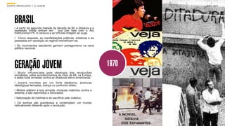 SON H O B R A SILE IRO // O JOV E M                                         B O X 1 8 24




      BRASIL
      / A partir da segunda metade da década de 60, a ditadura e a
      repressão militar entram em         sua pior fase com o Ato
      Institucional nº5. A censura e as torturas chegam ao auge.
      / Como resposta, as manifestações políticas, artísticas e as
      passeatas em oposição ao regime intensiﬁcam-se.
      / Os movimentos estudantis ganham protagonismo na cena
      política nacional.




      GERAÇÃO JOVEM                                                  1970
      / Muito inﬂuenciada pela ideologia das revoluções
      socialistas, pelos acontecimentos de maio de 68, na Europa,
      e pelas lutas armadas contra as ditaduras latino-americanas.
      / Jovens movidos por um forte idealismo, posturas
      ideológicas fechadas, crença no confronto direto.
      / Muitos aderem à luta armada, choques violentos contra o
      sistema, e são reprimidos e torturados.
      / Valorização de mártires e do sacrifício pelo coletivo.
      / Os sonhos são grandiosos e contemplam um mundo
      radicalmente diferente após a revolução.
 