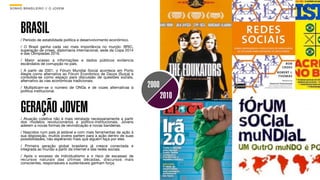 SON H O B R A SILE IRO // O JOV E M                                                    B O X 1 8 24




      BRASIL
      / Período de estabilidade política e desenvolvimento econômico.
      / O Brasil ganha cada vez mais importância no mundo: BRIC,
      superação de crises, diplomacia internacional, sede da Copa 2014
      e das Olimpíadas 2016.
      / Maior acesso a informações e dados públicos evidencia
      escândalos de corrupção no país.
      / A partir de 2001, o Fórum Mundial Social acontece em Porto
      Alegre como alternativa ao Fórum Econômico de Davos (Suíça) e
      consolida-se como espaço para discussão de questões sociais,
      alternativo às vias econômicas tradicionais.
      / Multiplicam-se o número de ONGs e de vozes alternativas à        2000
      política institucional.
                                                                                2010
      GERAÇÃO JOVEM
      / Atuação coletiva não é mais retratada necessariamente a partir
      dos modelos revolucionários e político-institucionais. Jovens
      aderem a novas formas de reivindicação e novas bandeiras.
      / Nascidos num país já estável e com mais ferramentas de ação à
      sua disposição, muitos jovens partem para a ação dentro de suas
      possibilidades, não esperando mais que alguém faça por eles.
      / Primeira geração global brasileira já cresce conectada e
      integrada ao mundo a partir da internet e das redes sociais.
      / Após o excesso de individualismo e o risco de escassez de
      recursos naturais das últimas décadas, discursos mais
      conscientes, responsáveis e sustentáveis ganham força.
 